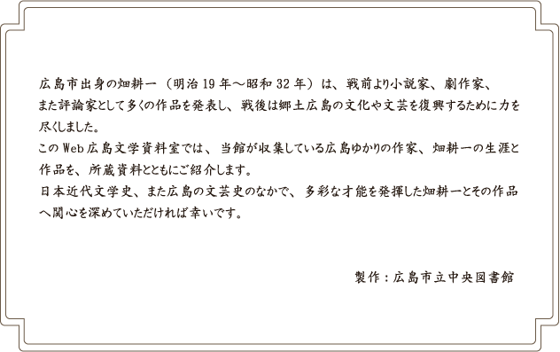 広島市出身の畑耕一（明治19年～昭和32年）は、戦前より小説家、劇作家、また評論家として多くの作品を発表し、戦後は郷土広島の文化や文芸を復興するために力を尽くしました。このWeb広島文学資料室では、当館が収集している広島ゆかりの作家 畑耕一の生涯と作品を、所蔵資料とともにご紹介します。日本近代文学史、また広島の文芸史のなかで、多彩な才能を発揮した畑耕一とその作品へ関心を深めていただければ幸いです。製作：広島市立中央図書館