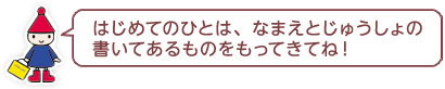 はじめてのひとは、じゅうしょの書いてあるものをもってきてね！