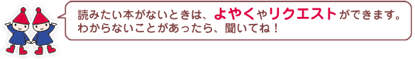 読みたい本がないときは、よやくやリクエストができます。わからないことがあったら、聞いてね！ 